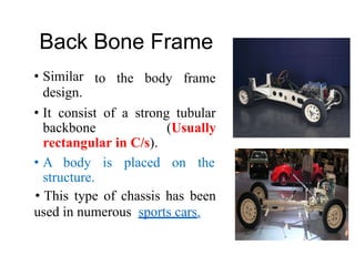 Back
• Similar
design.
Bone Frame
to the body frame
• It consist
backbone
of a strong tubular
(Usually
rectangular in C/s).
• A body is placed on the
structure.
• This type of chassis has been
used in numerous sports cars.
 