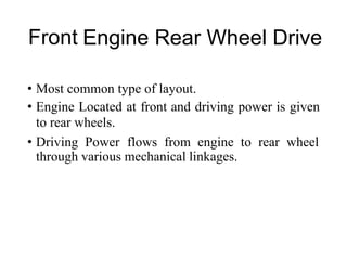 Front Engine Rear Wheel Drive
• Most common type of layout.
• Engine Located at front and driving power is given
to rear wheels.
• Driving Power flows from engine to rear wheel
through various mechanical linkages.
 