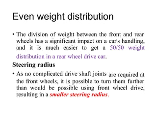 Even weight distribution
• The division of weight between the front and rear
wheels has a significant impact on a car's handling,
and it is much easier to get a 50/50 weight
distribution in a rear wheel drive car.
Steering radius
• As no complicated drive shaft joints are required at
the front wheels, it is possible to turn them further
than would be possible using front wheel drive,
resulting in a smaller steering radius.
 