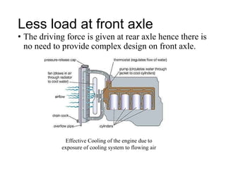Less load at front axle
• The driving force is given at rear axle hence there is
no need to provide complex design on front axle.
Effective Cooling of the engine due to
exposure of cooling system to flowing air
 