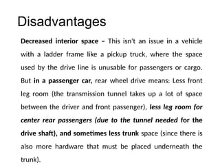 Disadvantages
Decreased interior space – This isn't an issue in a vehicle
with a ladder frame like a pickup truck, where the space
used by the drive line is unusable for passengers or cargo.
But in a passenger car, rear wheel drive means: Less front
leg room (the transmission tunnel takes up a lot of space
between the driver and front passenger), less leg room for
center rear passengers (due to the tunnel needed for the
drive shaft), and sometimes less trunk space (since there is
also more hardware that must be placed underneath the
trunk).
 