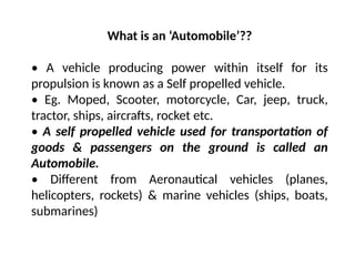 What is an ‘Automobile’??
• A vehicle producing power within itself for its
propulsion is known as a Self propelled vehicle.
• Eg. Moped, Scooter, motorcycle, Car, jeep, truck,
tractor, ships, aircrafts, rocket etc.
• A self propelled vehicle used for transportation of
goods & passengers on the ground is called an
Automobile.
• Different from Aeronautical vehicles (planes,
helicopters, rockets) & marine vehicles (ships, boats,
submarines)
 