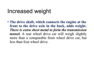 Increased weight
• The drive shaft, which connects the engine at the
front to the drive axle in the back, adds weight.
There is extra sheet metal to form the transmission
tunnel. A rear wheel drive car will weigh slightly
more than a comparable front wheel drive car, but
less than four wheel drive.
 
