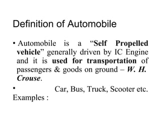 Definition of Automobile
• Automobile is a “Self Propelled
vehicle” generally driven by IC Engine
and it is used for transportation of
passengers
Crouse.
•
Examples :
& goods on ground – W. H.
Car, Bus, Truck, Scooter etc.
 