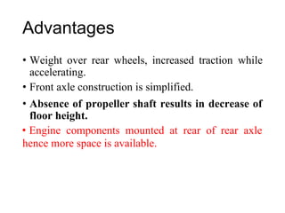 Advantages
• Weight over rear wheels, increased traction while
accelerating.
• Front axle construction is simplified.
• Absence of propeller shaft results in decrease of
floor height.
• Engine components mounted at rear of rear axle
hence more space is available.
 