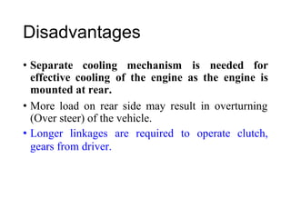 Disadvantages
• Separate cooling mechanism is needed for
effective cooling
mounted at rear.
of the engine as the engine is
• More load on rear side may result in overturning
(Over steer) of the vehicle.
• Longer linkages are required to operate clutch,
gears from driver.
 