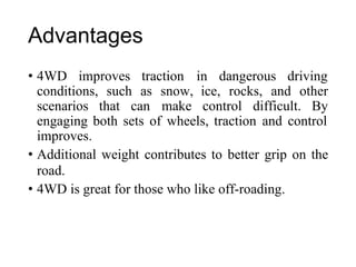 Advantages
• 4WD improves traction in dangerous driving
conditions, such as snow,
make
ice, rocks, and other
scenarios that can control difficult. By
engaging both sets of wheels, traction and control
improves.
• Additional weight contributes to better grip on the
road.
• 4WD is great for those who like off-roading.
 