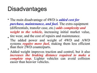 Disadvantages
• The main disadvantage of 4WD is added cost for
purchase, maintenance, and fuel. The extra equipment
(differentials, transfer case, etc.) adds complexity and
weight to the vehicle, increasing initial market value,
tire wear, and the cost of repairs and maintenance.
The added power and weight of 4WD and AWD
systems require more fuel, making them less efficient
than their 2WD counterparts.
Added weight improves traction and control, but it also
increases the braking distance required to make a
complete stop. Lighter vehicles can avoid collision
easier than heavier vehicles.
•
•
 