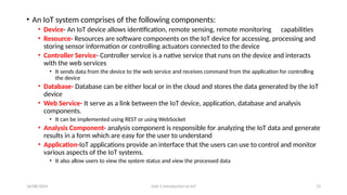 16/08/2024 Unit-1 Introduction to IoT 13
• An IoT system comprises of the following components:
• Device- An IoT device allows identification, remote sensing, remote monitoring capabilities
• Resource- Resources are software components on the IoT device for accessing, processing and
storing sensor information or controlling actuators connected to the device
• Controller Service- Controller service is a native service that runs on the device and interacts
with the web services
• It sends data from the device to the web service and receives command from the application for controlling
the device
• Database- Database can be either local or in the cloud and stores the data generated by the IoT
device
• Web Service- It serve as a link between the IoT device, application, database and analysis
components.
• It can be implemented using REST or using WebSocket
• Analysis Component- analysis component is responsible for analyzing the IoT data and generate
results in a form which are easy for the user to understand
• Application-IoT applications provide an interface that the users can use to control and monitor
various aspects of the IoT systems.
• It also allow users to view the system status and view the processed data
 