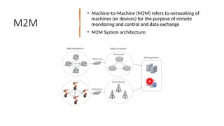 16/08/2024 Unit-1 Introduction to IoT 21
M2M
• Machine-to-Machine (M2M) refers to networking of
machines (or devices) for the purpose of remote
monitoring and control and data exchange
• M2M System architecture:
 