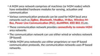 16/08/2024 Unit-1 Introduction to IoT 22
• A M2M area network comprises of machines (or M2M nodes) which
have embedded hardware modules for sensing, actuation and
communication
• Various communication protocols can be used for M2M local area
networks such as ZigBee, Bluetooth, ModBus, M-Bus, Wireless M-
Bus, Power Line Communication (PLC), 6LoWPAN, IEEE 802.15,etc.
• These communication network provides connectivity to remote M2M
area networks
• The communication network can use either wired or wireless network
(IP-based)
• While M2M area networks use either proprietary or non-IP based
communication protocols, the communication networks uses IP-based
networks.
 