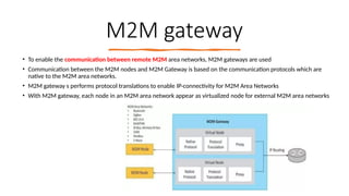 16/08/2024 Unit-1 Introduction to IoT 23
M2M gateway
• To enable the communication between remote M2M area networks, M2M gateways are used
• Communication between the M2M nodes and M2M Gateway is based on the communication protocols which are
native to the M2M area networks.
• M2M gateway s performs protocol translations to enable IP-connectivity for M2M Area Networks
• With M2M gateway, each node in an M2M area network appear as virtualized node for external M2M area networks
 