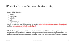 16/08/2024 Unit-1 Introduction to IoT 30
SDN- Software-Defined Networking
• SDN architecture are
⁻ Simpler
⁻ Inexpensive
⁻ Scalable
⁻ Agile
⁻ Easy to manage
• SDN is a networking architecture in which the control and data planes are decoupled,
and the network controller is centralized.
• SDN technology is an approach to network management that enables dynamic,
programmatically efficient network configuration to improve network performance and
monitoring, making it more like cloud computing than traditional network management
 