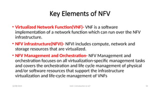16/08/2024 Unit-1 Introduction to IoT 34
Key Elements of NFV
• Virtualized Network Function(VNF)- VNF is a software
implementation of a network function which can run over the NFV
infrastructure.
• NFV infrastructure(NFVI)- NFVI includes compute, network and
storage resources that are virtualized.
• NFV Management and Orchestration- NFV Management and
orchestration focuses on all virtualization-specific management tasks
and covers the orchestration and life cycle management of physical
and/or software resources that support the infrastructure
virtualization and life-cycle management of VNFs
 