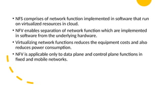 16/08/2024 Unit-1 Introduction to IoT 35
• NFS comprises of network function implemented in software that run
on virtualized resources in cloud.
• NFV enables separation of network function which are implemented
in software from the underlying hardware.
• Virtualizing network functions reduces the equipment costs and also
reduces power consumption.
• NFV is applicable only to data plane and control plane functions in
fixed and mobile networks.
 