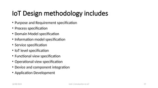 16/08/2024 Unit-1 Introduction to IoT 37
IoT Design methodology includes
• Purpose and Requirement specification
• Process specification
• Domain Model specification
• Information model specification
• Service specification
• IoT level specification
• Functional view specification
• Operational view specification
• Device and component integration
• Application Development
 