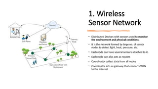 16/08/2024 Unit-1 Introduction to IoT 4
1. Wireless
Sensor Network
• Distributed Devices with sensors used to monitor
the environment and physical conditions.
• It is the network formed by large no. of sensor
nodes to detect light, heat, pressure, etc.
• Each node can have several sensors attached to it.
• Each node can also acts as routers
• Coordinator collect data from all nodes
• Coordinator acts as gateway that connects WSN
to the internet
 