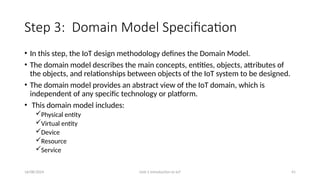16/08/2024 Unit-1 Introduction to IoT 41
Step 3: Domain Model Specification
• In this step, the IoT design methodology defines the Domain Model.
• The domain model describes the main concepts, entities, objects, attributes of
the objects, and relationships between objects of the IoT system to be designed.
• The domain model provides an abstract view of the IoT domain, which is
independent of any specific technology or platform.
• This domain model includes:
Physical entity
Virtual entity
Device
Resource
Service
 