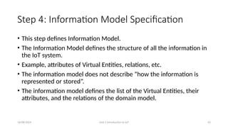 16/08/2024 Unit-1 Introduction to IoT 42
Step 4: Information Model Specification
• This step defines Information Model.
• The Information Model defines the structure of all the information in
the IoT system.
• Example, attributes of Virtual Entities, relations, etc.
• The information model does not describe “how the information is
represented or stored”.
• The information model defines the list of the Virtual Entities, their
attributes, and the relations of the domain model.
 