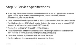 16/08/2024 Unit-1 Introduction to IoT 43
Step 5: Service Specifications
• In this step, Service specifications define the services in the IoT system such as service
types, service inputs/output, service endpoints, service schedules, service
preconditions, and service effects.
• These services either change the state or attribute values or retrieve the current values.
• The Mode service is a RESTful web service that sets the mode to auto or manual (PUT
request) or retrieves the current mode (GET request).
• The mode is updated to/retrieved from the database.
• The State service is a RESTful web service that sets the light appliance state to on/off
(PUT request) or retrieves the current light state (GET request).
• The state is updated to/retrieved from the status database.
• The Controller service runs as a native service on the device.
 