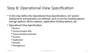 16/08/2024 Unit-1 Introduction to IoT 45
Step 8: Operational View Specification
• In this step define the Operational View Specifications. IoT system
deployment and operation are defined, such as service hosting options,
storage options, device options, application hosting options, etc.
• Operational View Specification:
Devices
Communication APIs
Communication protocols
Services
Application
Security
Management
 