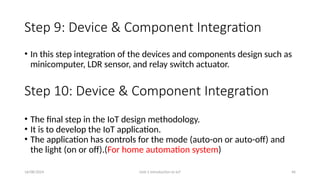 16/08/2024 Unit-1 Introduction to IoT 46
Step 9: Device & Component Integration
• In this step integration of the devices and components design such as
minicomputer, LDR sensor, and relay switch actuator.
Step 10: Device & Component Integration
• The final step in the IoT design methodology.
• It is to develop the IoT application.
• The application has controls for the mode (auto-on or auto-off) and
the light (on or off).(For home automation system)
 