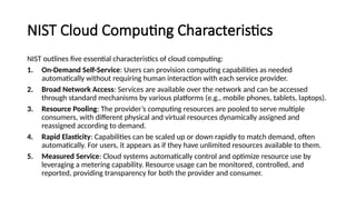 NIST Cloud Computing Characteristics
NIST outlines five essential characteristics of cloud computing:
1. On-Demand Self-Service: Users can provision computing capabilities as needed
automatically without requiring human interaction with each service provider.
2. Broad Network Access: Services are available over the network and can be accessed
through standard mechanisms by various platforms (e.g., mobile phones, tablets, laptops).
3. Resource Pooling: The provider’s computing resources are pooled to serve multiple
consumers, with different physical and virtual resources dynamically assigned and
reassigned according to demand.
4. Rapid Elasticity: Capabilities can be scaled up or down rapidly to match demand, often
automatically. For users, it appears as if they have unlimited resources available to them.
5. Measured Service: Cloud systems automatically control and optimize resource use by
leveraging a metering capability. Resource usage can be monitored, controlled, and
reported, providing transparency for both the provider and consumer.
 