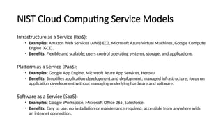 NIST Cloud Computing Service Models
Infrastructure as a Service (IaaS):
• Examples: Amazon Web Services (AWS) EC2, Microsoft Azure Virtual Machines, Google Compute
Engine (GCE).
• Benefits: Flexible and scalable; users control operating systems, storage, and applications.
Platform as a Service (PaaS):
• Examples: Google App Engine, Microsoft Azure App Services, Heroku.
• Benefits: Simplifies application development and deployment; managed infrastructure; focus on
application development without managing underlying hardware and software.
Software as a Service (SaaS):
• Examples: Google Workspace, Microsoft Office 365, Salesforce.
• Benefits: Easy to use; no installation or maintenance required; accessible from anywhere with
an internet connection.
 