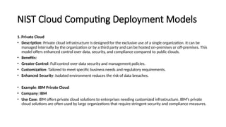 NIST Cloud Computing Deployment Models
1. Private Cloud
• Description: Private cloud infrastructure is designed for the exclusive use of a single organization. It can be
managed internally by the organization or by a third party and can be hosted on-premises or off-premises. This
model offers enhanced control over data, security, and compliance compared to public clouds.
• Benefits:
• Greater Control: Full control over data security and management policies.
• Customization: Tailored to meet specific business needs and regulatory requirements.
• Enhanced Security: Isolated environment reduces the risk of data breaches.
• Example: IBM Private Cloud
• Company: IBM
• Use Case: IBM offers private cloud solutions to enterprises needing customized infrastructure. IBM’s private
cloud solutions are often used by large organizations that require stringent security and compliance measures.
 