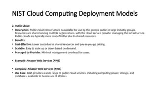 NIST Cloud Computing Deployment Models
2. Public Cloud
• Description: Public cloud infrastructure is available for use by the general public or large industry groups.
Resources are shared among multiple organizations, with the cloud service provider managing the infrastructure.
Public clouds are typically more cost-effective due to shared resources.
• Benefits:
• Cost-Effective: Lower costs due to shared resources and pay-as-you-go pricing.
• Scalable: Easy to scale up or down based on demand.
• Managed by Provider: Minimal management overhead for users.
• Example: Amazon Web Services (AWS)
• Company: Amazon Web Services (AWS)
• Use Case: AWS provides a wide range of public cloud services, including computing power, storage, and
databases, available to businesses of all sizes.
 