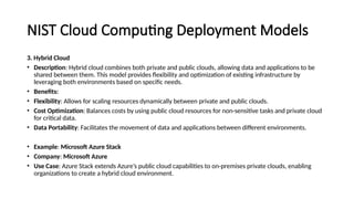 NIST Cloud Computing Deployment Models
3. Hybrid Cloud
• Description: Hybrid cloud combines both private and public clouds, allowing data and applications to be
shared between them. This model provides flexibility and optimization of existing infrastructure by
leveraging both environments based on specific needs.
• Benefits:
• Flexibility: Allows for scaling resources dynamically between private and public clouds.
• Cost Optimization: Balances costs by using public cloud resources for non-sensitive tasks and private cloud
for critical data.
• Data Portability: Facilitates the movement of data and applications between different environments.
• Example: Microsoft Azure Stack
• Company: Microsoft Azure
• Use Case: Azure Stack extends Azure’s public cloud capabilities to on-premises private clouds, enabling
organizations to create a hybrid cloud environment.
 