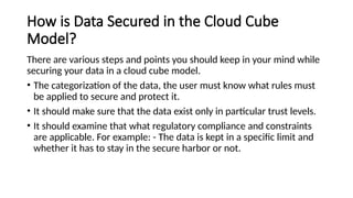 How is Data Secured in the Cloud Cube
Model?
There are various steps and points you should keep in your mind while
securing your data in a cloud cube model.
• The categorization of the data, the user must know what rules must
be applied to secure and protect it.
• It should make sure that the data exist only in particular trust levels.
• It should examine that what regulatory compliance and constraints
are applicable. For example: - The data is kept in a specific limit and
whether it has to stay in the secure harbor or not.
 