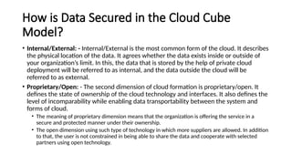 How is Data Secured in the Cloud Cube
Model?
• Internal/External: - Internal/External is the most common form of the cloud. It describes
the physical location of the data. It agrees whether the data exists inside or outside of
your organization’s limit. In this, the data that is stored by the help of private cloud
deployment will be referred to as internal, and the data outside the cloud will be
referred to as external.
• Proprietary/Open: - The second dimension of cloud formation is proprietary/open. It
defines the state of ownership of the cloud technology and interfaces. It also defines the
level of incomparability while enabling data transportability between the system and
forms of cloud.
• The meaning of proprietary dimension means that the organization is offering the service in a
secure and protected manner under their ownership.
• The open dimension using such type of technology in which more suppliers are allowed. In addition
to that, the user is not constrained in being able to share the data and cooperate with selected
partners using open technology.
 