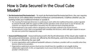 How is Data Secured in the Cloud Cube
Model?
• De-Perimeterized/Perimeterized: - To reach de-Perimeterized/Perimeterized form, the user requires
Jericho forum and collaboration-oriented architecture commandments. It defines whether you are
working inside your traditional mindset or outside it.
• The meaning Perimeterized dimension is continuing to work within the traditional boundary, orphan signaled
by network firewalls. With the support of VPN and the operation of the virtual server in your IP domain, the
customer can expand the organization’s boundary into the external cloud computing domain.
• De-Perimeterized is the system which is designed on the principles outlined in the Jericho forum’s
commandments. In this, data is encapsulated with metadata and structure, which will again support to secure
the data and control the inappropriate usage.
• Insourced/Outsourced: - Insourced/outsourced is the fourth dimension of the cloud cube model. In
the outsourced dimension, services are offered by the third party, and in the insourced dimension,
the services are offered by the own staff.
• In some organizations with traditional bandwidth software or hardware, providers will run smoothly when they
become cloud service providers.
• Organizations exploring to process cloud services should have the capability to set a legally binding
collaboration agreement. In this, an organization must ensure that the data is removed from the service
provider’s infrastructure.
 