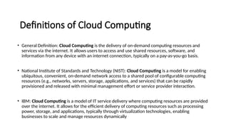 Definitions of Cloud Computing
• General Definition: Cloud Computing is the delivery of on-demand computing resources and
services via the internet. It allows users to access and use shared resources, software, and
information from any device with an internet connection, typically on a pay-as-you-go basis.
• National Institute of Standards and Technology (NIST): Cloud Computing is a model for enabling
ubiquitous, convenient, on-demand network access to a shared pool of configurable computing
resources (e.g., networks, servers, storage, applications, and services) that can be rapidly
provisioned and released with minimal management effort or service provider interaction.
• IBM: Cloud Computing is a model of IT service delivery where computing resources are provided
over the internet. It allows for the efficient delivery of computing resources such as processing
power, storage, and applications, typically through virtualization technologies, enabling
businesses to scale and manage resources dynamically
 