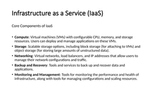 Infrastructure as a Service (IaaS)
Core Components of IaaS
• Compute: Virtual machines (VMs) with configurable CPU, memory, and storage
resources. Users can deploy and manage applications on these VMs.
• Storage: Scalable storage options, including block storage (for attaching to VMs) and
object storage (for storing large amounts of unstructured data).
• Networking: Virtual networks, load balancers, and IP addresses that allow users to
manage their network configurations and traffic.
• Backup and Recovery: Tools and services to back up and recover data and
applications.
• Monitoring and Management: Tools for monitoring the performance and health of
infrastructure, along with tools for managing configurations and scaling resources.
 