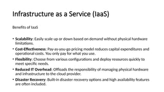 Infrastructure as a Service (IaaS)
Benefits of IaaS
• Scalability: Easily scale up or down based on demand without physical hardware
limitations.
• Cost-Effectiveness: Pay-as-you-go pricing model reduces capital expenditures and
operational costs. You only pay for what you use.
• Flexibility: Choose from various configurations and deploy resources quickly to
meet specific needs.
• Reduced IT Overhead: Offloads the responsibility of managing physical hardware
and infrastructure to the cloud provider.
• Disaster Recovery: Built-in disaster recovery options and high availability features
are often included.
 