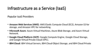 Infrastructure as a Service (IaaS)
Popular IaaS Providers
• Amazon Web Services (AWS): AWS Elastic Compute Cloud (EC2), Amazon S3 for
storage, and Amazon VPC for networking.
• Microsoft Azure: Azure Virtual Machines, Azure Blob Storage, and Azure Virtual
Network.
• Google Cloud Platform (GCP): Google Compute Engine, Google Cloud Storage,
and Google Virtual Private Cloud (VPC).
• IBM Cloud: IBM Virtual Servers, IBM Cloud Object Storage, and IBM Cloud Private
 