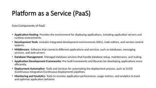 Platform as a Service (PaaS)
Core Components of PaaS
• Application Hosting: Provides the environment for deploying applications, including application servers and
runtime environments.
• Development Tools: Includes integrated development environments (IDEs), code editors, and version control
systems.
• Middleware: Software that connects different applications and services, such as databases, messaging
services, and web servers.
• Database Management: Managed database services that handle database setup, maintenance, and scaling.
• Application Development Frameworks: Pre-built frameworks and libraries for developing applications more
efficiently.
• Deployment Automation: Tools and services for automating the deployment process, such as CI/CD
(Continuous Integration/Continuous Deployment) pipelines.
• Monitoring and Analytics: Tools to monitor application performance, usage metrics, and analytics to track
and optimize application behavior.
 