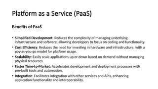 Platform as a Service (PaaS)
Benefits of PaaS
• Simplified Development: Reduces the complexity of managing underlying
infrastructure and software, allowing developers to focus on coding and functionality.
• Cost Efficiency: Reduces the need for investing in hardware and infrastructure, with a
pay-as-you-go model for platform usage.
• Scalability: Easily scale applications up or down based on demand without managing
physical resources.
• Faster Time-to-Market: Accelerates development and deployment processes with
pre-built tools and automation.
• Integration: Facilitates integration with other services and APIs, enhancing
application functionality and interoperability.
 