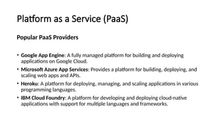 Platform as a Service (PaaS)
Popular PaaS Providers
• Google App Engine: A fully managed platform for building and deploying
applications on Google Cloud.
• Microsoft Azure App Services: Provides a platform for building, deploying, and
scaling web apps and APIs.
• Heroku: A platform for deploying, managing, and scaling applications in various
programming languages.
• IBM Cloud Foundry: A platform for developing and deploying cloud-native
applications with support for multiple languages and frameworks.
 