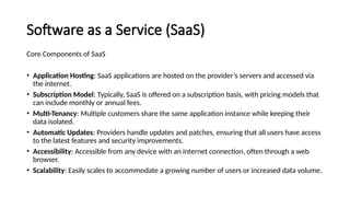 Software as a Service (SaaS)
Core Components of SaaS
• Application Hosting: SaaS applications are hosted on the provider’s servers and accessed via
the internet.
• Subscription Model: Typically, SaaS is offered on a subscription basis, with pricing models that
can include monthly or annual fees.
• Multi-Tenancy: Multiple customers share the same application instance while keeping their
data isolated.
• Automatic Updates: Providers handle updates and patches, ensuring that all users have access
to the latest features and security improvements.
• Accessibility: Accessible from any device with an internet connection, often through a web
browser.
• Scalability: Easily scales to accommodate a growing number of users or increased data volume.
 