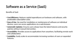 Software as a Service (SaaS)
Benefits of SaaS
• Cost Efficiency: Reduces capital expenditures on hardware and software, with
predictable subscription costs.
• Ease of Use: No need for installation or maintenance of software on individual
devices; users can access applications via a web browser.
• Automatic Updates: Ensures users always have the latest features and security
patches without manual intervention.
• Accessibility: Provides access to applications from anywhere, facilitating remote work
and collaboration.
• Scalability: Easily scales to accommodate increasing numbers of users or expanded
features.
 