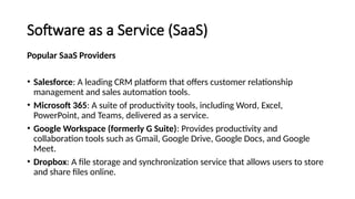 Software as a Service (SaaS)
Popular SaaS Providers
• Salesforce: A leading CRM platform that offers customer relationship
management and sales automation tools.
• Microsoft 365: A suite of productivity tools, including Word, Excel,
PowerPoint, and Teams, delivered as a service.
• Google Workspace (formerly G Suite): Provides productivity and
collaboration tools such as Gmail, Google Drive, Google Docs, and Google
Meet.
• Dropbox: A file storage and synchronization service that allows users to store
and share files online.
 