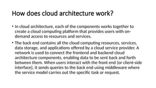 How does cloud architecture work?
• In cloud architecture, each of the components works together to
create a cloud computing platform that provides users with on-
demand access to resources and services.
• The back end contains all the cloud computing resources, services,
data storage, and applications offered by a cloud service provider. A
network is used to connect the frontend and backend cloud
architecture components, enabling data to be sent back and forth
between them. When users interact with the front end (or client-side
interface), it sends queries to the back end using middleware where
the service model carries out the specific task or request.
 