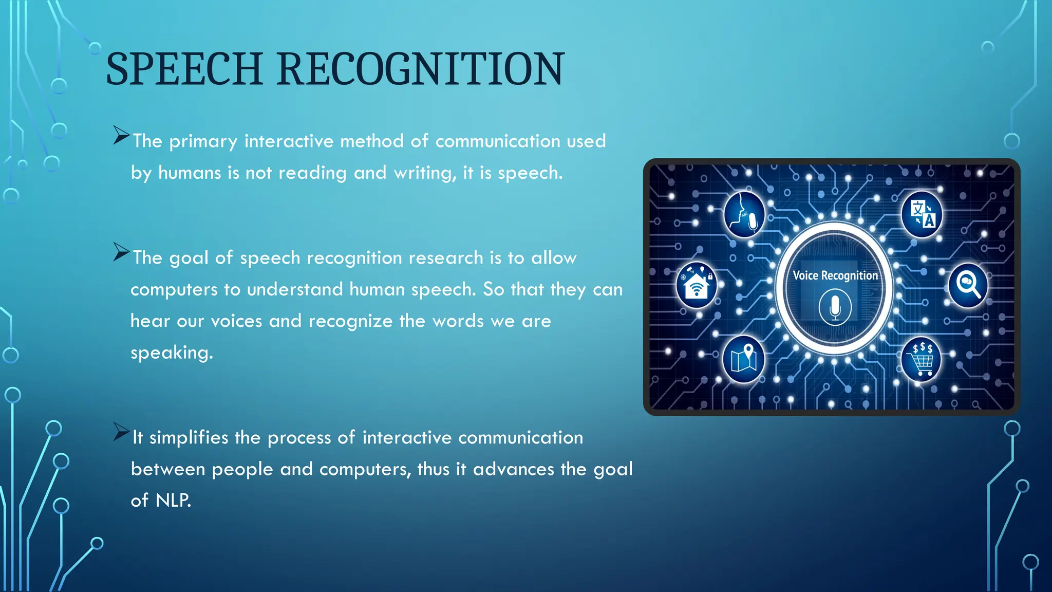 SPEECH RECOGNITION
The primary interactive method of communication used
by humans is not reading and writing, it is speech.
The goal of speech recognition research is to allow
computers to understand human speech. So that they can
hear our voices and recognize the words we are
speaking.
It simplifies the process of interactive communication
between people and computers, thus it advances the goal
of NLP.
 