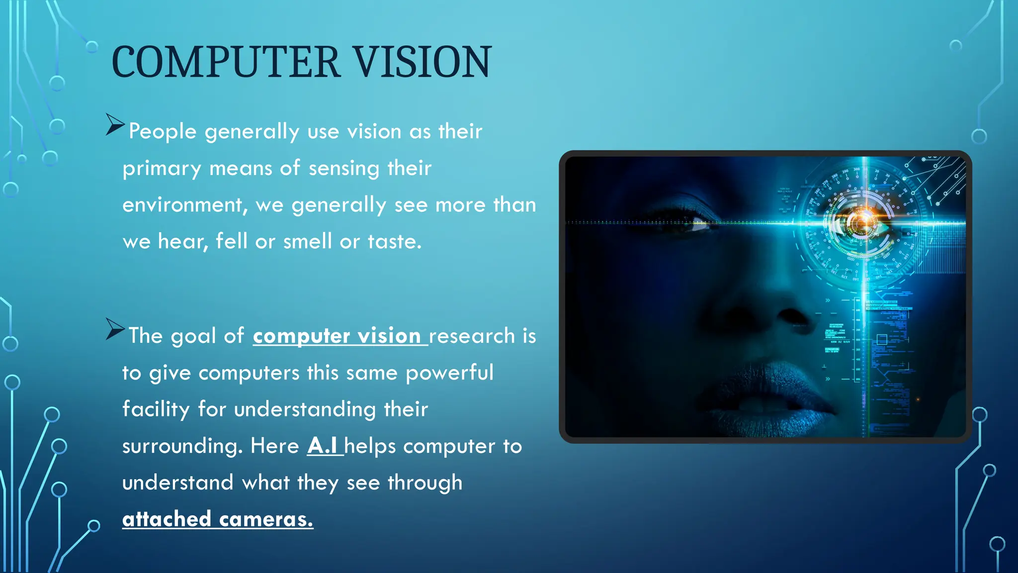 COMPUTER VISION
People generally use vision as their
primary means of sensing their
environment, we generally see more than
we hear, fell or smell or taste.
The goal of computer vision research is
to give computers this same powerful
facility for understanding their
surrounding. Here A.I helps computer to
understand what they see through
attached cameras.
 