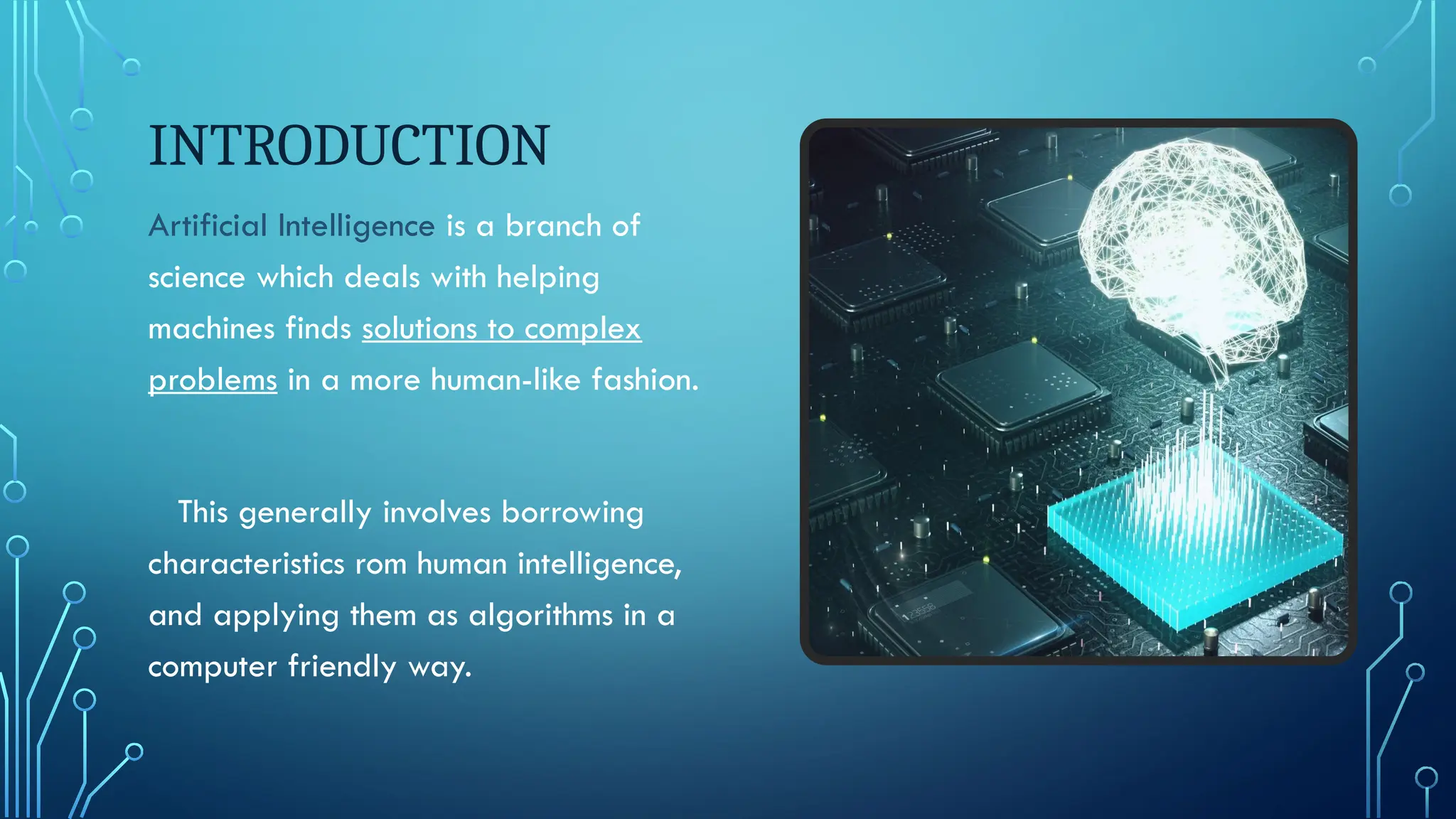 INTRODUCTION
Artificial Intelligence is a branch of
science which deals with helping
machines finds solutions to complex
problems in a more human-like fashion.
This generally involves borrowing
characteristics rom human intelligence,
and applying them as algorithms in a
computer friendly way.
 