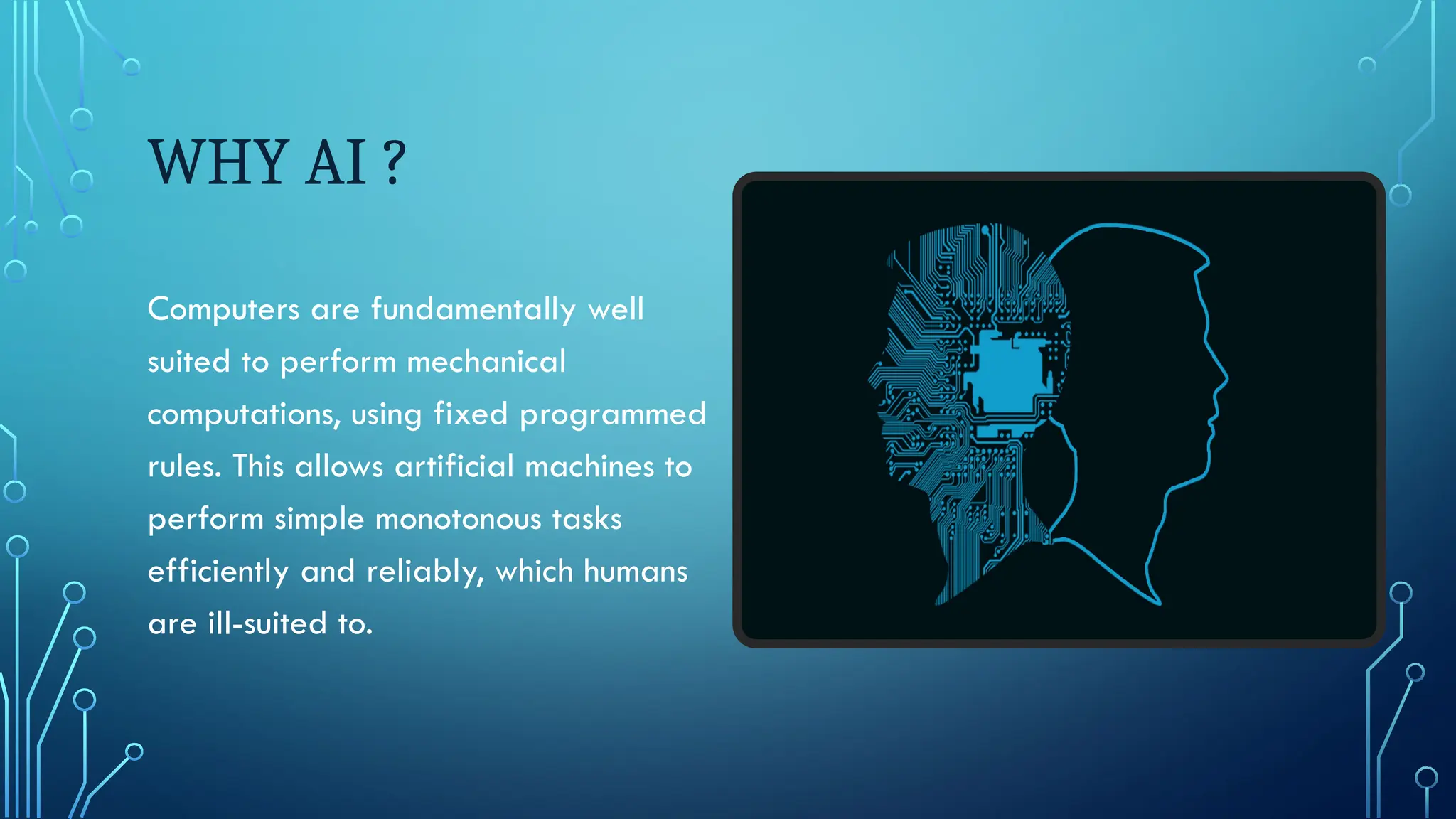 WHY AI ?
Computers are fundamentally well
suited to perform mechanical
computations, using fixed programmed
rules. This allows artificial machines to
perform simple monotonous tasks
efficiently and reliably, which humans
are ill-suited to.
 