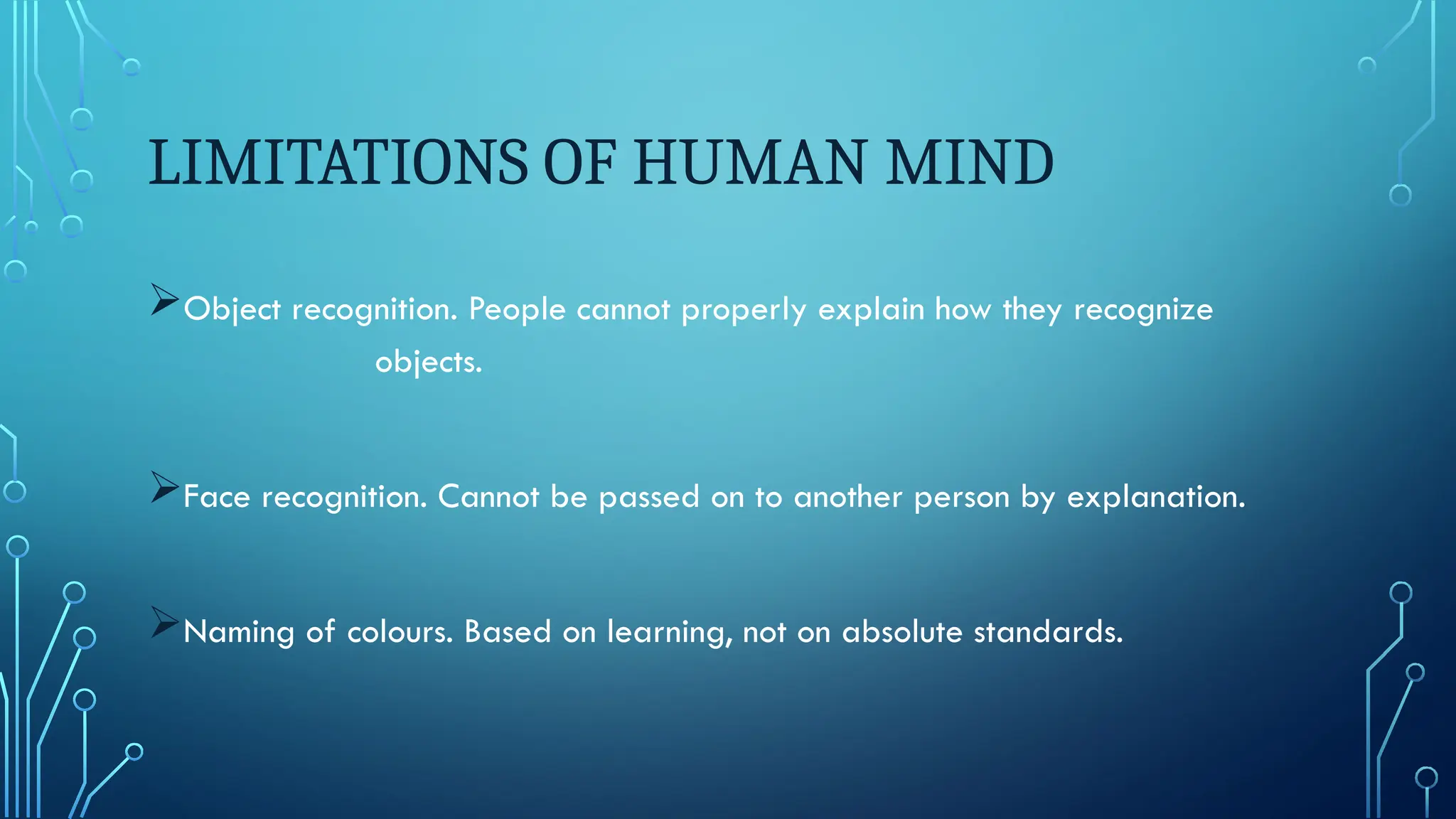 LIMITATIONS OF HUMAN MIND
Object recognition. People cannot properly explain how they recognize
objects.
Face recognition. Cannot be passed on to another person by explanation.
Naming of colours. Based on learning, not on absolute standards.
 